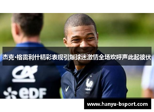 杰克·格雷利什精彩表现引爆球迷激情全场欢呼声此起彼伏 杰克·格雷利什精彩表现引爆球迷激情全场欢呼声此起彼伏