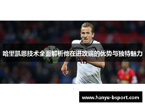 哈里凯恩技术全面解析他在进攻端的优势与独特魅力 哈里凯恩技术全面解析他在进攻端的优势与独特魅力