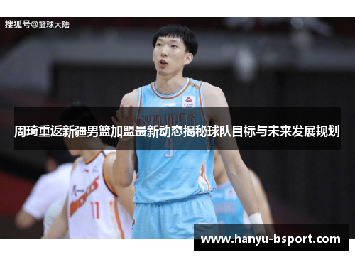 周琦重返新疆男篮加盟最新动态揭秘球队目标与未来发展规划 周琦重返新疆男篮加盟最新动态揭秘球队目标与未来发展规划