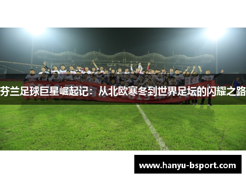 芬兰足球巨星崛起记:从北欧寒冬到世界足坛的闪耀之路 芬兰足球巨星崛起记:从北欧寒冬到世界足坛的闪耀之路