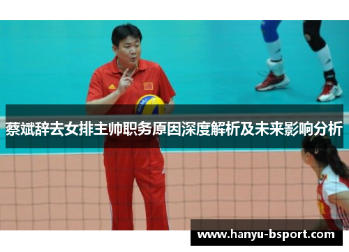 蔡斌辞去女排主帅职务原因深度解析及未来影响分析