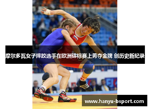 摩尔多瓦女子摔跤选手在欧洲锦标赛上勇夺金牌 创历史新纪录