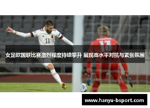 女足欧国联比赛激烈程度持续攀升 展现高水平对抗与紧张氛围
