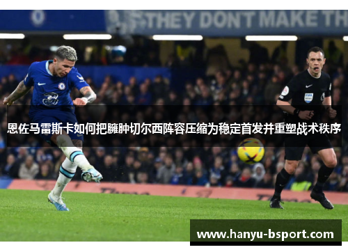 恩佐马雷斯卡如何把臃肿切尔西阵容压缩为稳定首发并重塑战术秩序 恩佐马雷斯卡如何把臃肿切尔西阵容压缩为稳定首发并重塑战术秩序