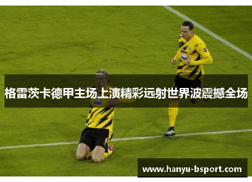 格雷茨卡德甲主场上演精彩远射世界波震撼全场 格雷茨卡德甲主场上演精彩远射世界波震撼全场