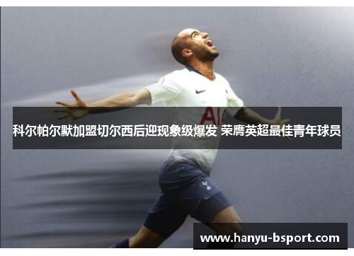 科尔帕尔默加盟切尔西后迎现象级爆发 荣膺英超最佳青年球员 科尔帕尔默加盟切尔西后迎现象级爆发 荣膺英超最佳青年球员