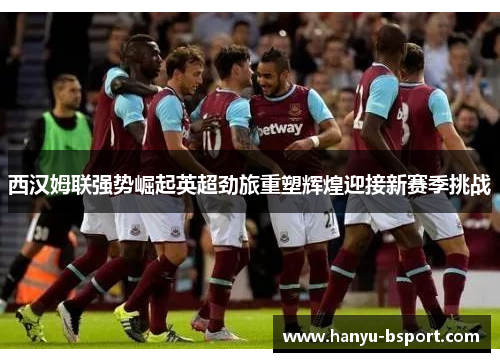 西汉姆联强势崛起英超劲旅重塑辉煌迎接新赛季挑战